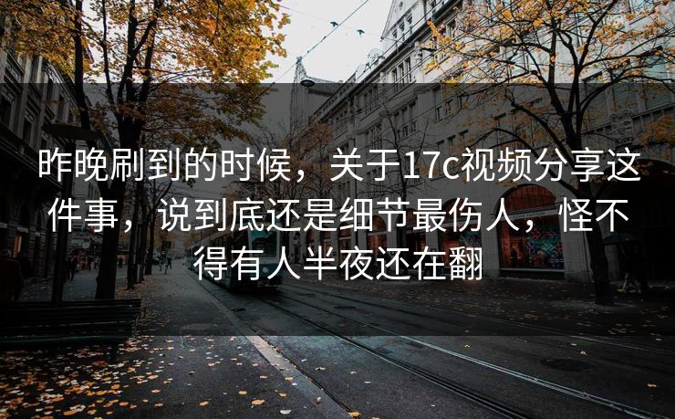 昨晚刷到的时候，关于17c视频分享这件事，说到底还是细节最伤人，怪不得有人半夜还在翻