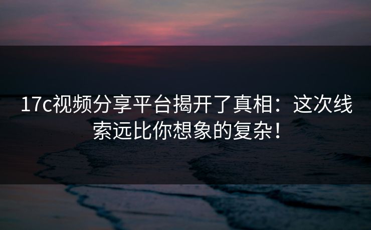 17c视频分享平台揭开了真相：这次线索远比你想象的复杂！