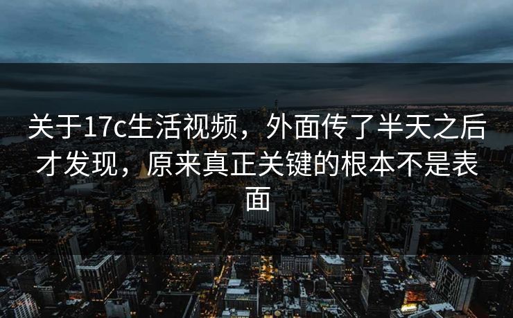 关于17c生活视频，外面传了半天之后才发现，原来真正关键的根本不是表面