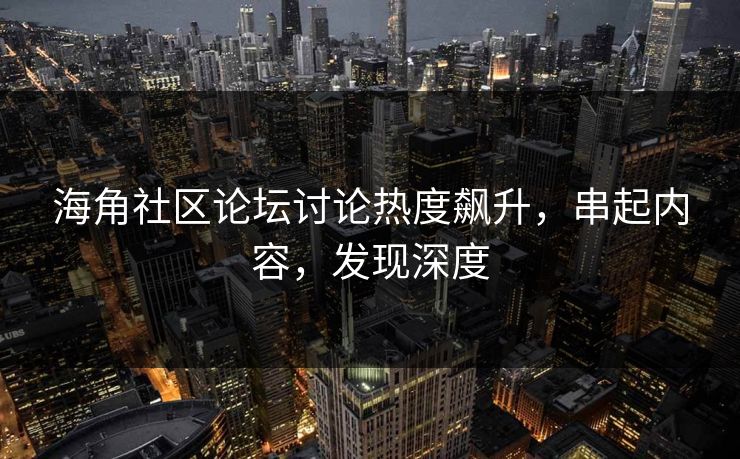 海角社区论坛讨论热度飙升，串起内容，发现深度