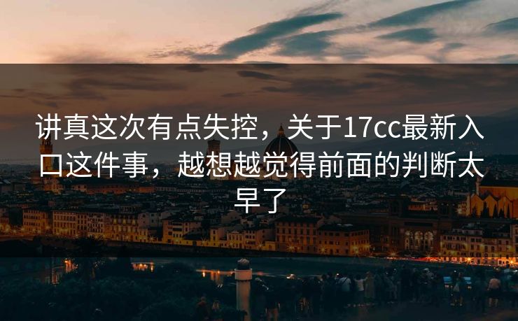 讲真这次有点失控，关于17cc最新入口这件事，越想越觉得前面的判断太早了