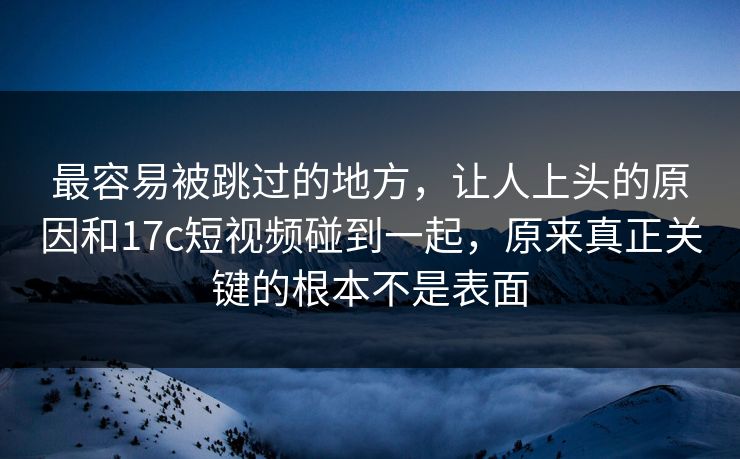最容易被跳过的地方，让人上头的原因和17c短视频碰到一起，原来真正关键的根本不是表面
