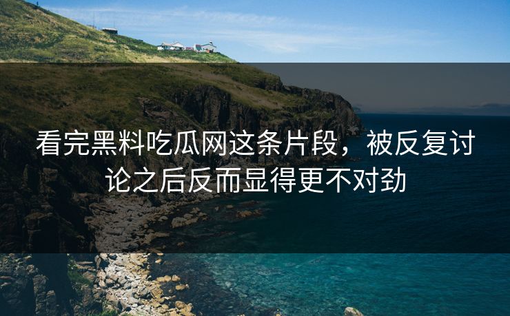 看完黑料吃瓜网这条片段，被反复讨论之后反而显得更不对劲