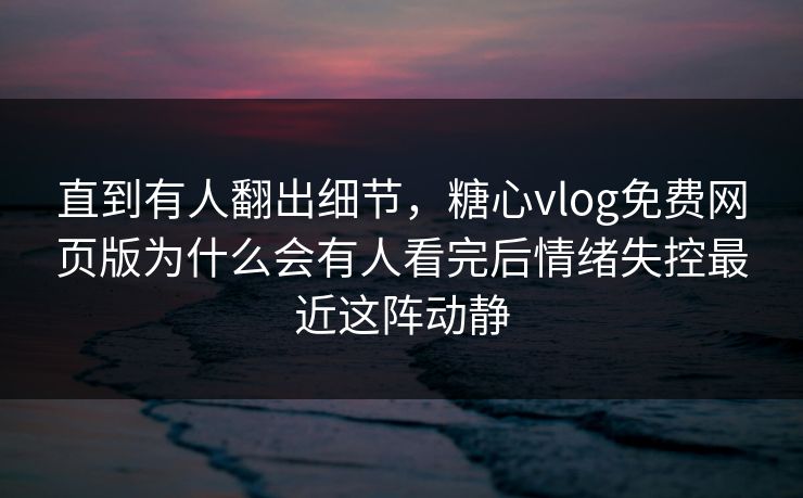 直到有人翻出细节，糖心vlog免费网页版为什么会有人看完后情绪失控最近这阵动静