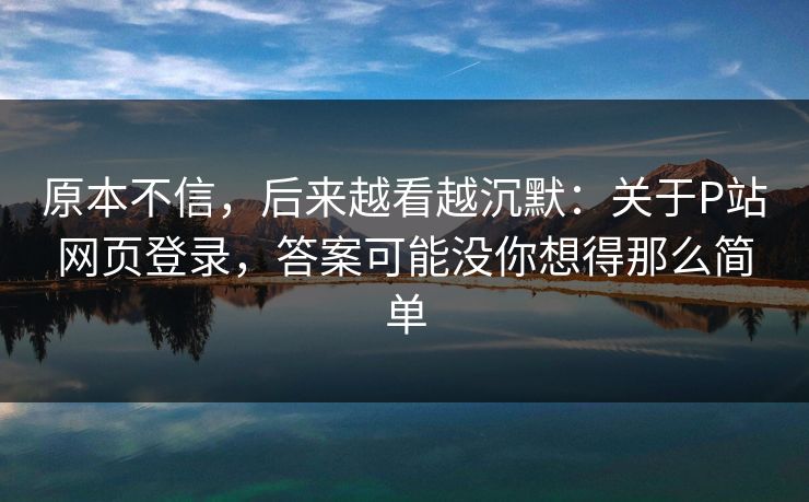 原本不信，后来越看越沉默：关于P站网页登录，答案可能没你想得那么简单