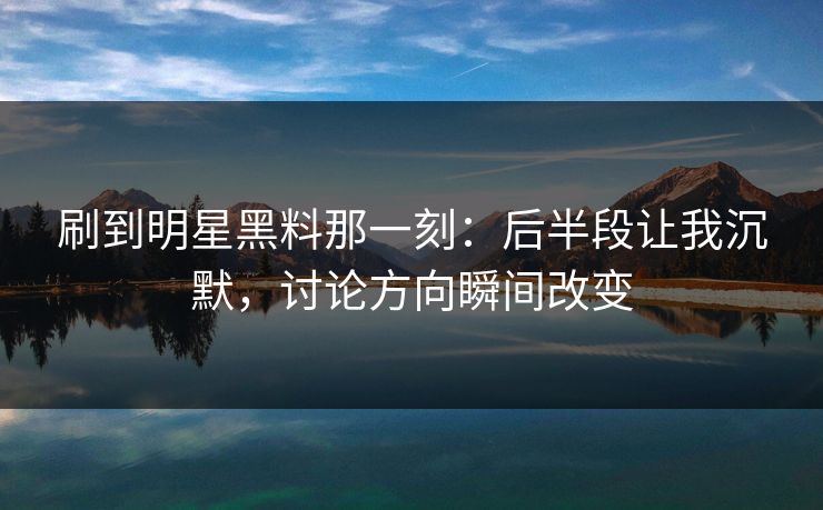 刷到明星黑料那一刻：后半段让我沉默，讨论方向瞬间改变