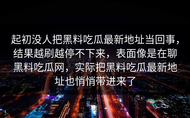 起初没人把黑料吃瓜最新地址当回事，结果越刷越停不下来，表面像是在聊黑料吃瓜网，实际把黑料吃瓜最新地址也悄悄带进来了