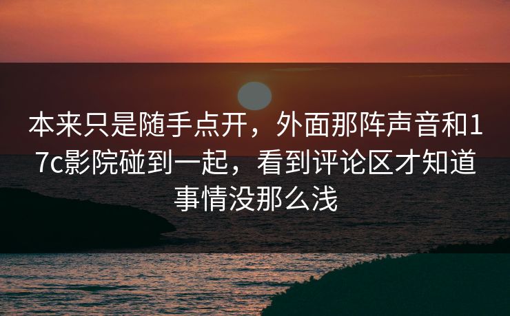 本来只是随手点开，外面那阵声音和17c影院碰到一起，看到评论区才知道事情没那么浅