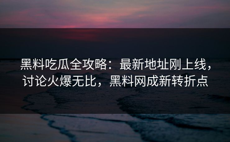 黑料吃瓜全攻略：最新地址刚上线，讨论火爆无比，黑料网成新转折点
