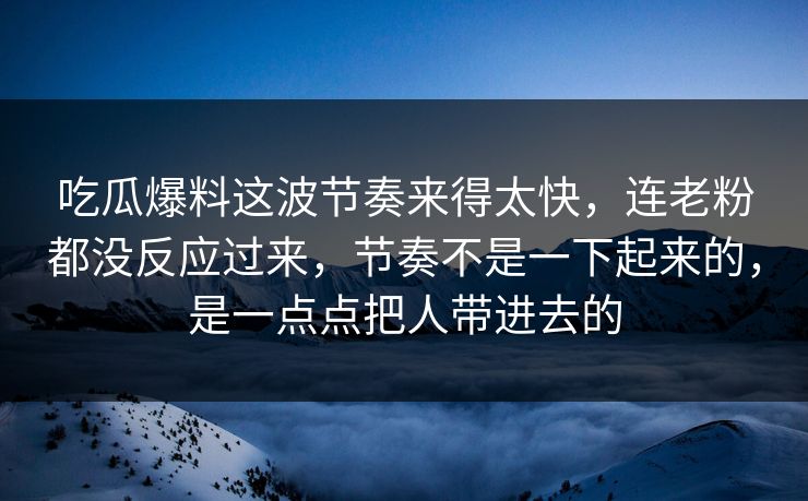 吃瓜爆料这波节奏来得太快，连老粉都没反应过来，节奏不是一下起来的，是一点点把人带进去的