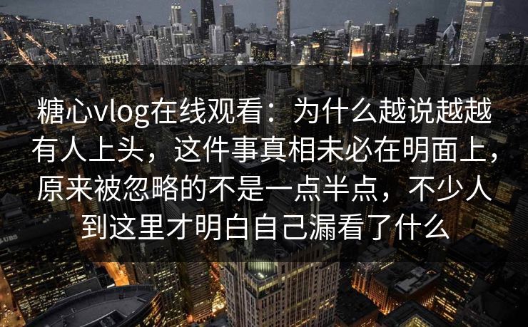 糖心vlog在线观看：为什么越说越越有人上头，这件事真相未必在明面上，原来被忽略的不是一点半点，不少人到这里才明白自己漏看了什么