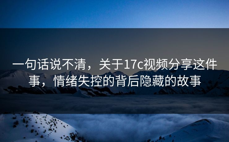 一句话说不清，关于17c视频分享这件事，情绪失控的背后隐藏的故事