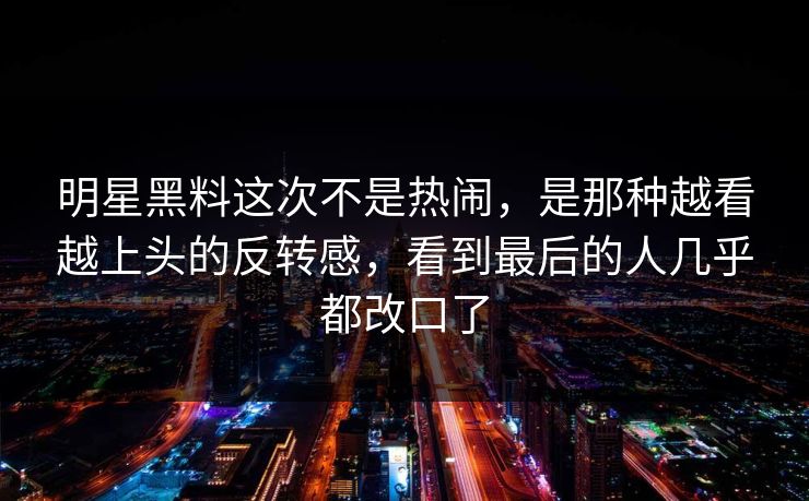 明星黑料这次不是热闹，是那种越看越上头的反转感，看到最后的人几乎都改口了