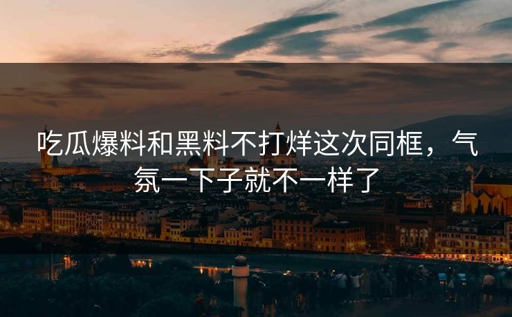 吃瓜爆料和黑料不打烊这次同框，气氛一下子就不一样了