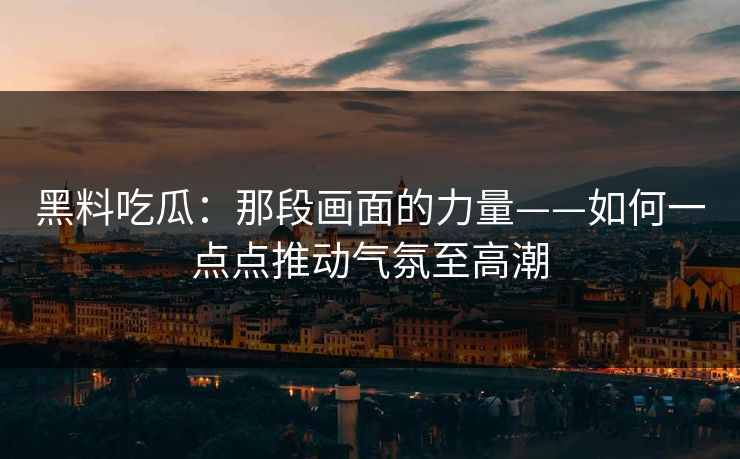 黑料吃瓜：那段画面的力量——如何一点点推动气氛至高潮