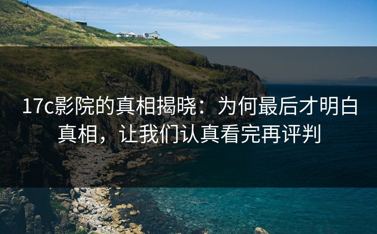 17c影院的真相揭晓：为何最后才明白真相，让我们认真看完再评判