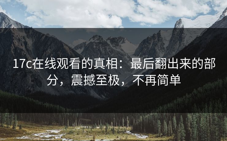 17c在线观看的真相：最后翻出来的部分，震撼至极，不再简单