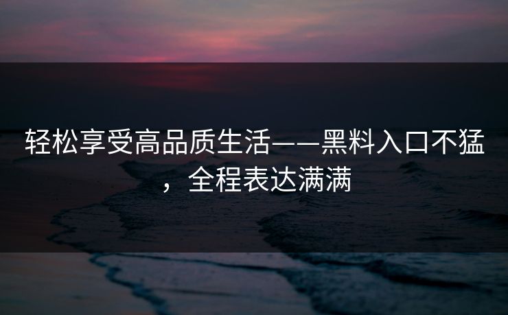 轻松享受高品质生活——黑料入口不猛，全程表达满满