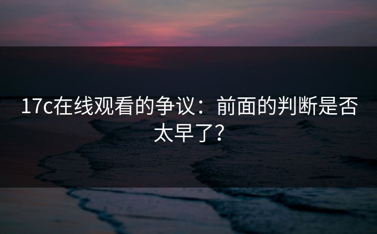 17c在线观看的争议：前面的判断是否太早了？