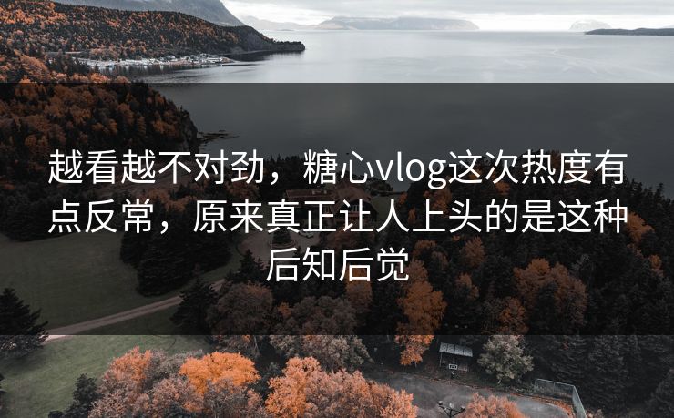 越看越不对劲，糖心vlog这次热度有点反常，原来真正让人上头的是这种后知后觉