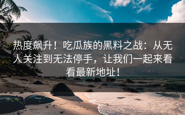 热度飙升！吃瓜族的黑料之战：从无人关注到无法停手，让我们一起来看看最新地址！