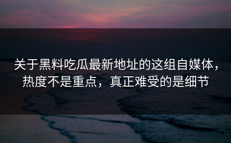 关于黑料吃瓜最新地址的这组自媒体，热度不是重点，真正难受的是细节