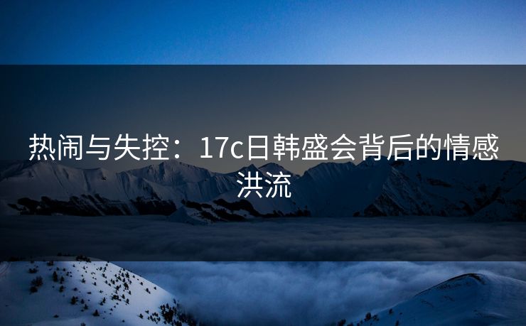 热闹与失控：17c日韩盛会背后的情感洪流