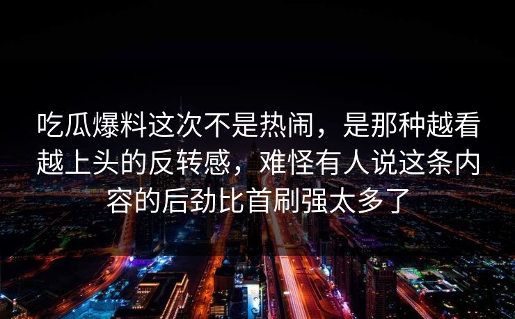 吃瓜爆料这次不是热闹，是那种越看越上头的反转感，难怪有人说这条内容的后劲比首刷强太多了
