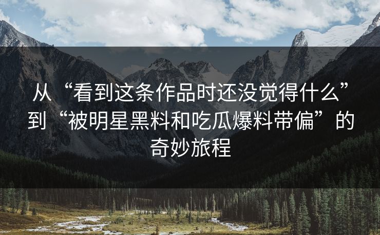 从“看到这条作品时还没觉得什么”到“被明星黑料和吃瓜爆料带偏”的奇妙旅程
