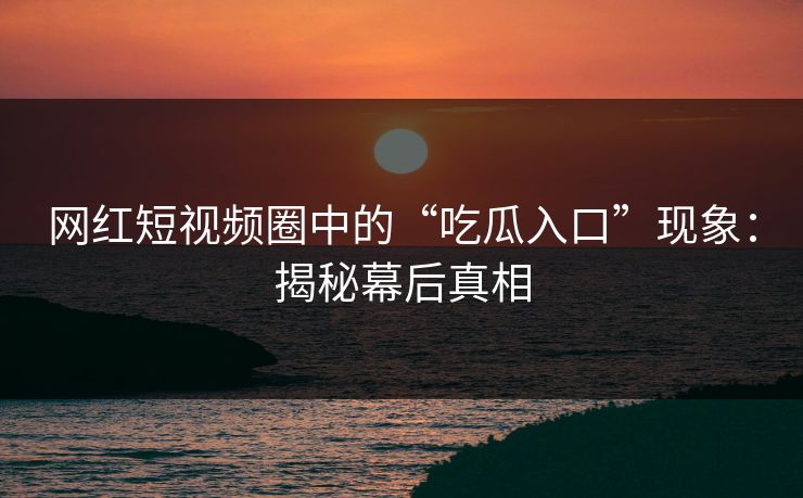 网红短视频圈中的“吃瓜入口”现象：揭秘幕后真相
