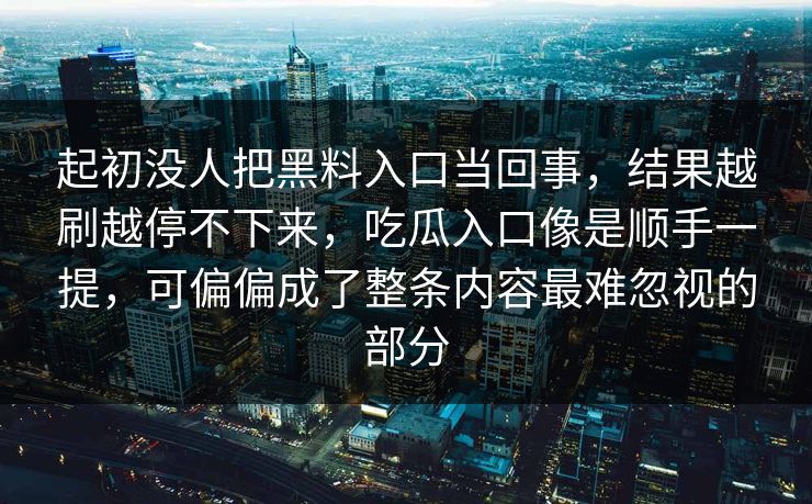 起初没人把黑料入口当回事，结果越刷越停不下来，吃瓜入口像是顺手一提，可偏偏成了整条内容最难忽视的部分