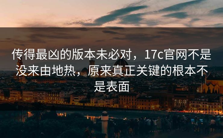 传得最凶的版本未必对，17c官网不是没来由地热，原来真正关键的根本不是表面