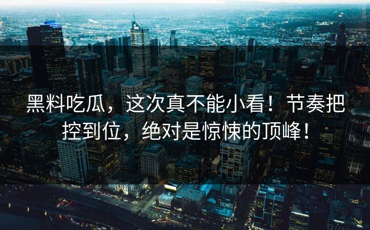 黑料吃瓜，这次真不能小看！节奏把控到位，绝对是惊悚的顶峰！