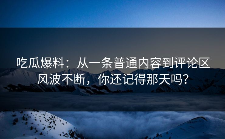 吃瓜爆料：从一条普通内容到评论区风波不断，你还记得那天吗？